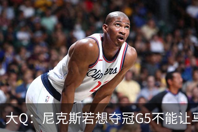 大Q：尼克斯若想夺冠G5不能让马刺开局火热 唐斯要定下基调